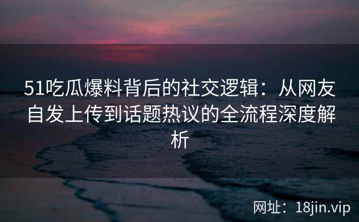 51吃瓜爆料背后的社交逻辑:从网友自发上传到话题热议的全流程深度解析 51吃瓜爆料背后的社交逻辑:从网友自发上传到话题热议的全流程深度解析